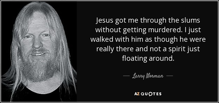 Jesus got me through the slums without getting murdered. I just walked with him as though he were really there and not a spirit just floating around. - Larry Norman
