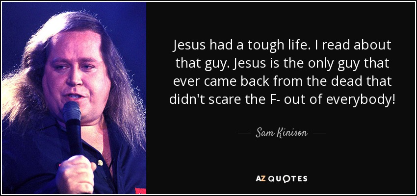 Jesus had a tough life. I read about that guy. Jesus is the only guy that ever came back from the dead that didn't scare the F- out of everybody! - Sam Kinison