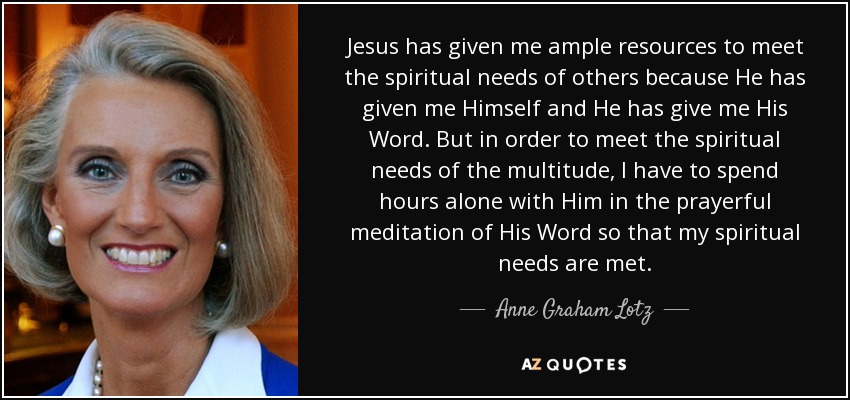Jesus has given me ample resources to meet the spiritual needs of others because He has given me Himself and He has give me His Word. But in order to meet the spiritual needs of the multitude, I have to spend hours alone with Him in the prayerful meditation of His Word so that my spiritual needs are met. - Anne Graham Lotz
