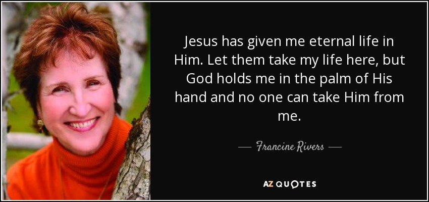 Jesus has given me eternal life in Him. Let them take my life here, but God holds me in the palm of His hand and no one can take Him from me. - Francine Rivers