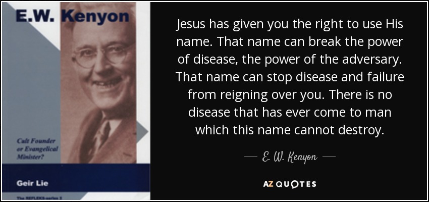 Jesus has given you the right to use His name. That name can break the power of disease, the power of the adversary. That name can stop disease and failure from reigning over you. There is no disease that has ever come to man which this name cannot destroy. - E. W. Kenyon