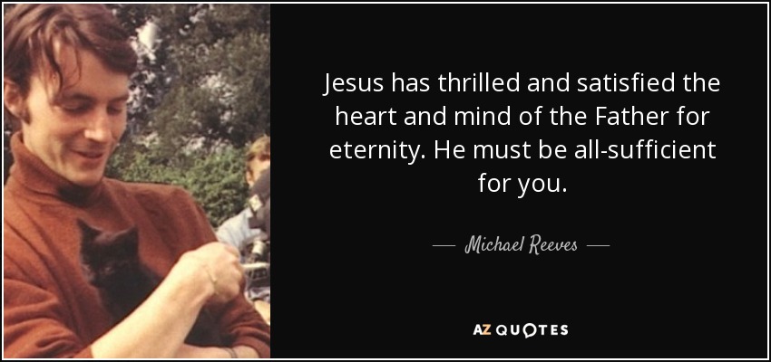 Jesus has thrilled and satisfied the heart and mind of the Father for eternity. He must be all-sufficient for you. - Michael Reeves
