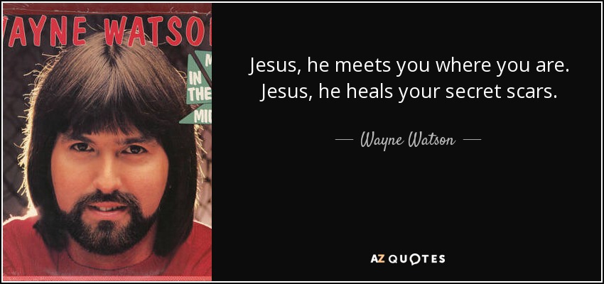 Jesus, he meets you where you are. Jesus, he heals your secret scars. - Wayne Watson