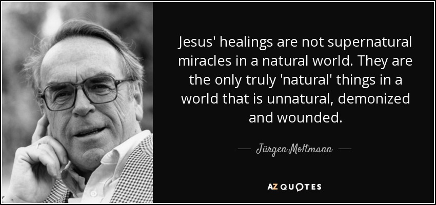 Jesus' healings are not supernatural miracles in a natural world. They are the only truly 'natural' things in a world that is unnatural, demonized and wounded. - Jürgen Moltmann