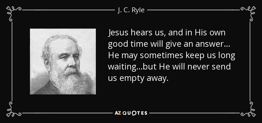 Jesus hears us, and in His own good time will give an answer... He may sometimes keep us long waiting...but He will never send us empty away. - J. C. Ryle