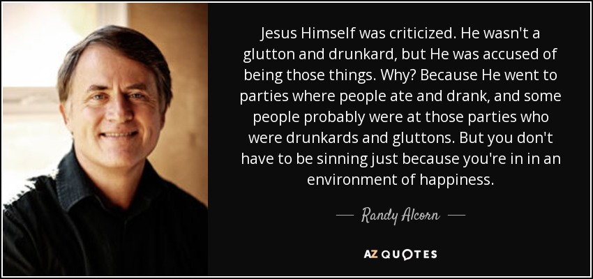 Jesus Himself was criticized. He wasn't a glutton and drunkard, but He was accused of being those things. Why? Because He went to parties where people ate and drank, and some people probably were at those parties who were drunkards and gluttons. But you don't have to be sinning just because you're in in an environment of happiness. - Randy Alcorn