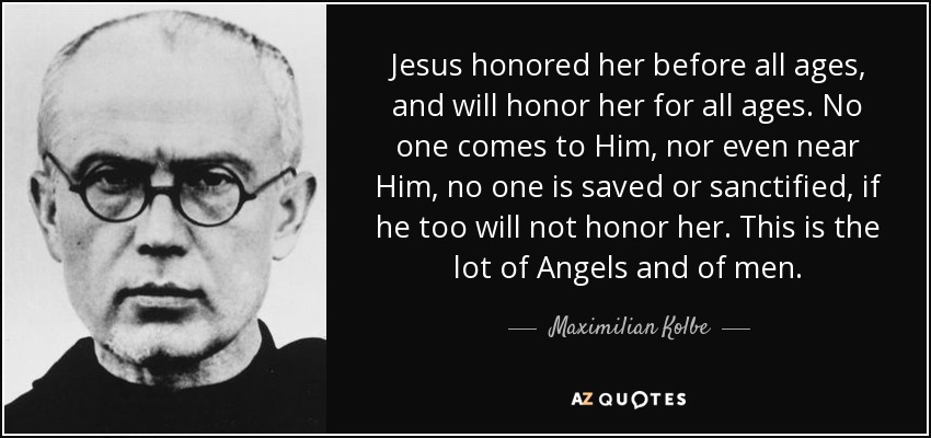 Jesus honored her before all ages, and will honor her for all ages. No one comes to Him, nor even near Him, no one is saved or sanctified, if he too will not honor her. This is the lot of Angels and of men. - Maximilian Kolbe