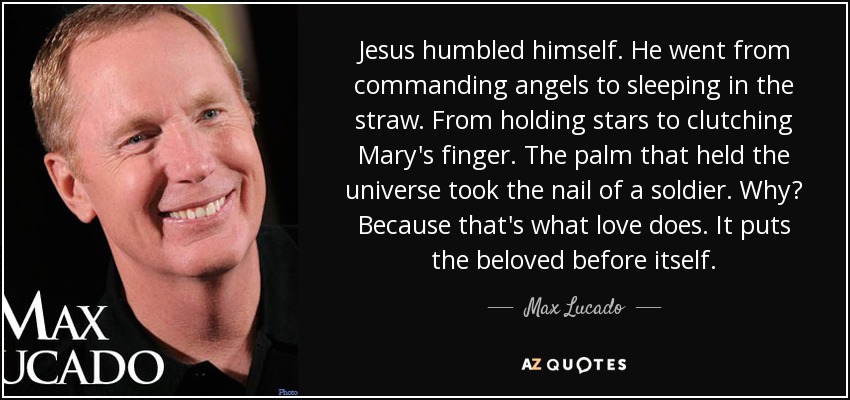 Jesus humbled himself. He went from commanding angels to sleeping in the straw. From holding stars to clutching Mary's finger. The palm that held the universe took the nail of a soldier. Why? Because that's what love does. It puts the beloved before itself. - Max Lucado