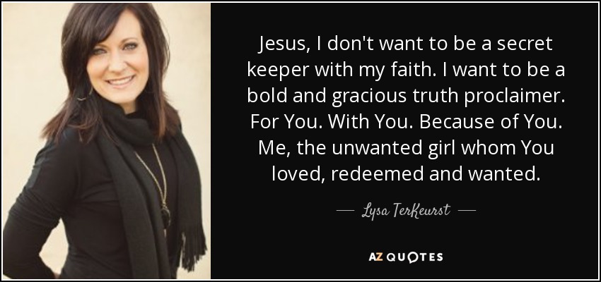 Jesus, I don't want to be a secret keeper with my faith. I want to be a bold and gracious truth proclaimer. For You. With You. Because of You. Me, the unwanted girl whom You loved, redeemed and wanted. - Lysa TerKeurst