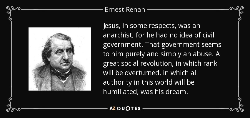 Jesus , in some respects, was an anarchist, for he had no idea of civil government . That government seems to him purely and simply an abuse. A great social revolution, in which rank will be overturned, in which all authority in this world will be humiliated, was his dream . - Ernest Renan