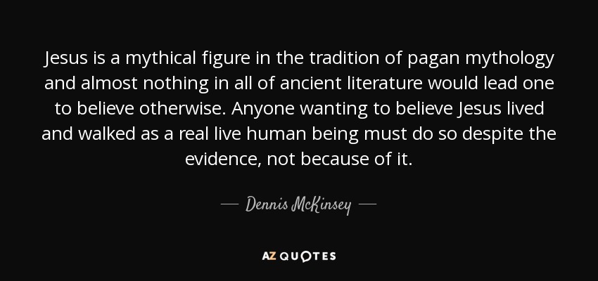 Jesus is a mythical figure in the tradition of pagan mythology and almost nothing in all of ancient literature would lead one to believe otherwise. Anyone wanting to believe Jesus lived and walked as a real live human being must do so despite the evidence, not because of it. - Dennis McKinsey