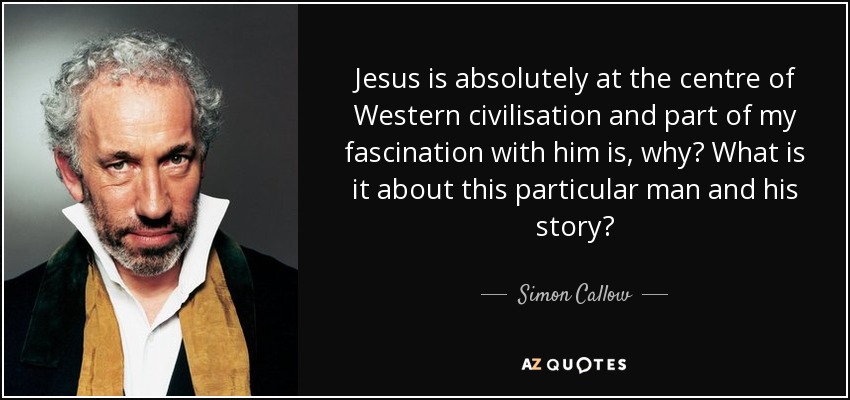 Jesus is absolutely at the centre of Western civilisation and part of my fascination with him is, why? What is it about this particular man and his story? - Simon Callow