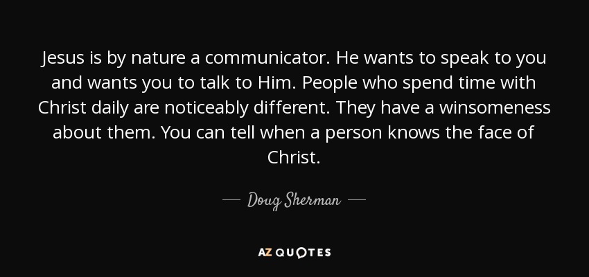Jesus is by nature a communicator. He wants to speak to you and wants you to talk to Him. People who spend time with Christ daily are noticeably different. They have a winsomeness about them. You can tell when a person knows the face of Christ. - Doug Sherman