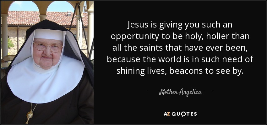Jesus is giving you such an opportunity to be holy, holier than all the saints that have ever been, because the world is in such need of shining lives, beacons to see by. - Mother Angelica