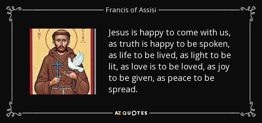 Jesus is happy to come with us, as truth is happy to be spoken, as life to be lived, as light to be lit, as love is to be loved, as joy to be given, as peace to be spread. - Francis of Assisi