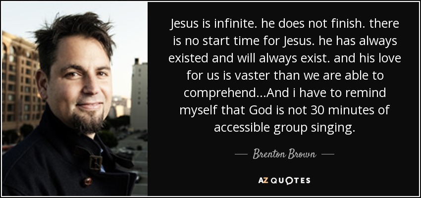 Jesus is infinite. he does not finish. there is no start time for Jesus. he has always existed and will always exist. and his love for us is vaster than we are able to comprehend...And i have to remind myself that God is not 30 minutes of accessible group singing. - Brenton Brown