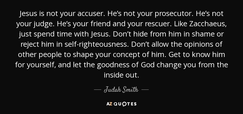 Jesus is not your accuser. He’s not your prosecutor. He’s not your judge. He’s your friend and your rescuer. Like Zacchaeus, just spend time with Jesus. Don’t hide from him in shame or reject him in self-righteousness. Don’t allow the opinions of other people to shape your concept of him. Get to know him for yourself, and let the goodness of God change you from the inside out. - Judah Smith