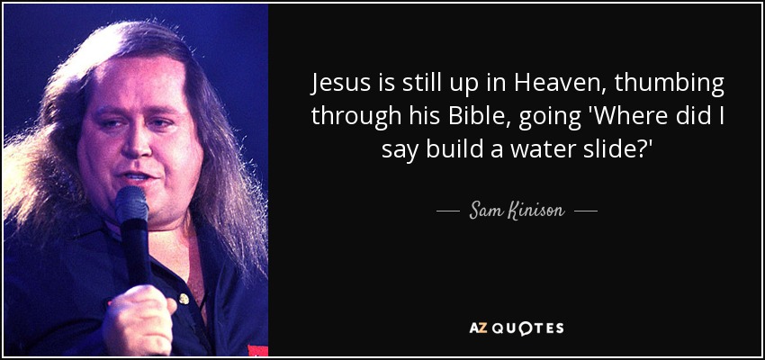 Jesus is still up in Heaven, thumbing through his Bible, going 'Where did I say build a water slide?' - Sam Kinison