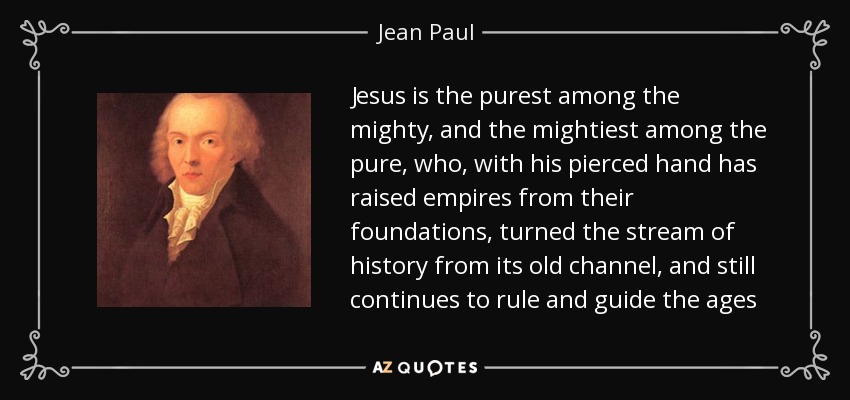 Jesus is the purest among the mighty, and the mightiest among the pure, who, with his pierced hand has raised empires from their foundations, turned the stream of history from its old channel, and still continues to rule and guide the ages - Jean Paul