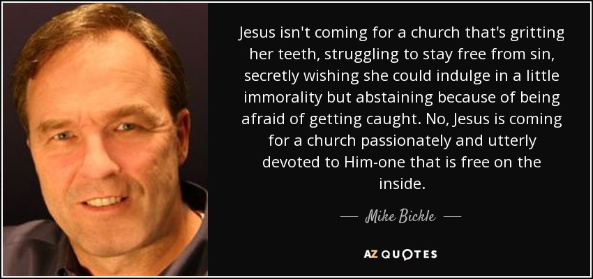 Jesus isn't coming for a church that's gritting her teeth, struggling to stay free from sin, secretly wishing she could indulge in a little immorality but abstaining because of being afraid of getting caught. No, Jesus is coming for a church passionately and utterly devoted to Him-one that is free on the inside. - Mike Bickle