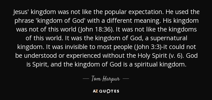 Jesus' kingdom was not like the popular expectation. He used the phrase 'kingdom of God' with a different meaning. His kingdom was not of this world (John 18:36). It was not like the kingdoms of this world. It was the kingdom of God, a supernatural kingdom. It was invisible to most people (John 3:3)-it could not be understood or experienced without the Holy Spirit (v. 6). God is Spirit, and the kingdom of God is a spiritual kingdom. - Tom Harpur