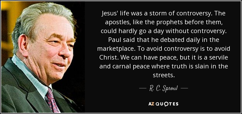 Jesus' life was a storm of controversy. The apostles, like the prophets before them, could hardly go a day without controversy. Paul said that he debated daily in the marketplace. To avoid controversy is to avoid Christ. We can have peace, but it is a servile and carnal peace where truth is slain in the streets. - R. C. Sproul