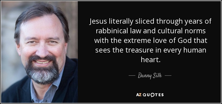 Jesus literally sliced through years of rabbinical law and cultural norms with the extreme love of God that sees the treasure in every human heart. - Danny Silk