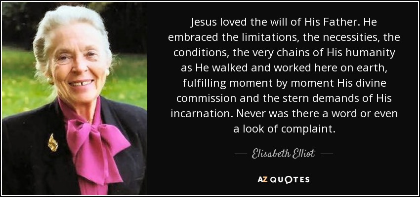 Jesus loved the will of His Father. He embraced the limitations, the necessities, the conditions, the very chains of His humanity as He walked and worked here on earth, fulfilling moment by moment His divine commission and the stern demands of His incarnation. Never was there a word or even a look of complaint. - Elisabeth Elliot