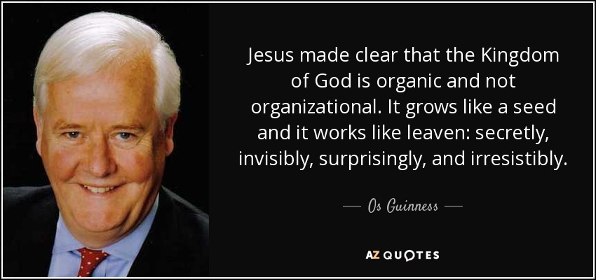 Jesus made clear that the Kingdom of God is organic and not organizational. It grows like a seed and it works like leaven: secretly, invisibly, surprisingly, and irresistibly. - Os Guinness