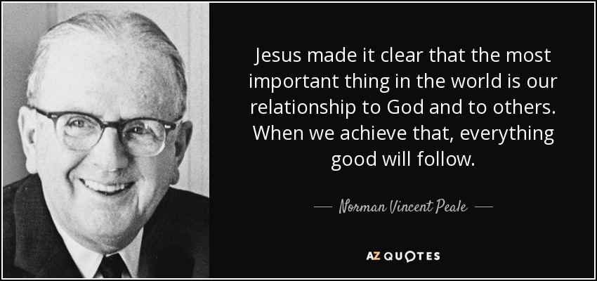 Jesus made it clear that the most important thing in the world is our relationship to God and to others. When we achieve that, everything good will follow. - Norman Vincent Peale