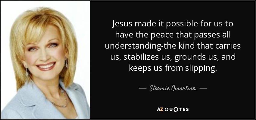 Jesus made it possible for us to have the peace that passes all understanding-the kind that carries us, stabilizes us, grounds us, and keeps us from slipping. - Stormie Omartian