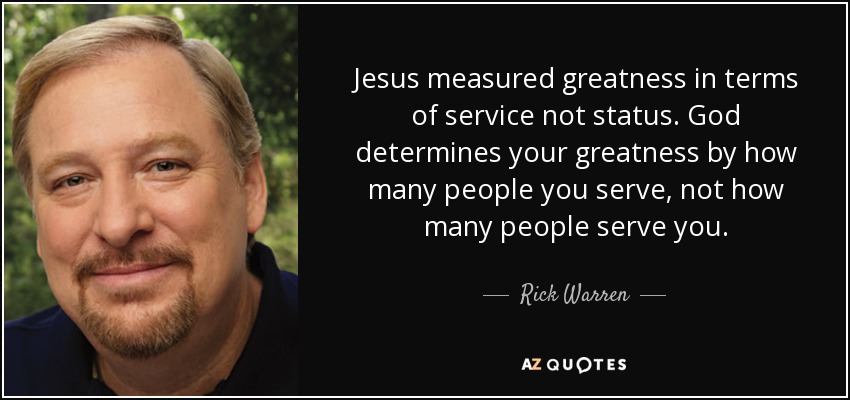 Jesus measured greatness in terms of service not status. God determines your greatness by how many people you serve, not how many people serve you. - Rick Warren