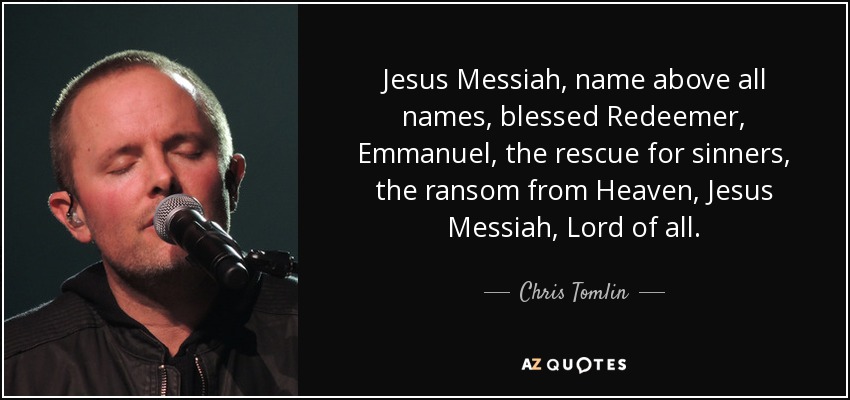 Jesus Messiah, name above all names, blessed Redeemer, Emmanuel, the rescue for sinners, the ransom from Heaven, Jesus Messiah, Lord of all. - Chris Tomlin