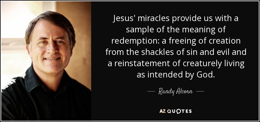 Jesus' miracles provide us with a sample of the meaning of redemption: a freeing of creation from the shackles of sin and evil and a reinstatement of creaturely living as intended by God. - Randy Alcorn