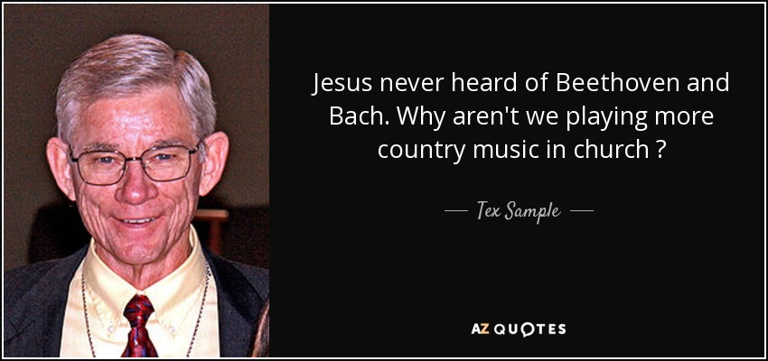 Jesus never heard of Beethoven and Bach. Why aren't we playing more country music in church ? - Tex Sample