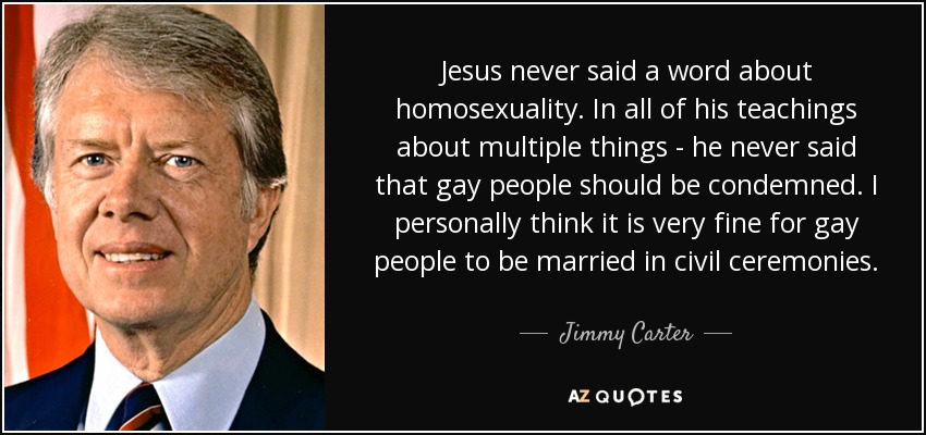 Jesus never said a word about homosexuality. In all of his teachings about multiple things - he never said that gay people should be condemned. I personally think it is very fine for gay people to be married in civil ceremonies. - Jimmy Carter