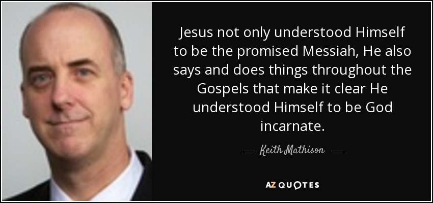 Jesus not only understood Himself to be the promised Messiah, He also says and does things throughout the Gospels that make it clear He understood Himself to be God incarnate. - Keith Mathison