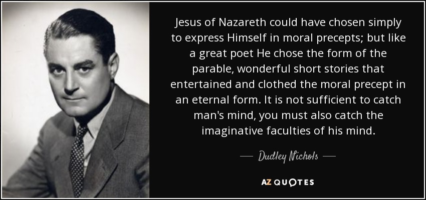 Jesus of Nazareth could have chosen simply to express Himself in moral precepts; but like a great poet He chose the form of the parable, wonderful short stories that entertained and clothed the moral precept in an eternal form. It is not sufficient to catch man's mind, you must also catch the imaginative faculties of his mind. - Dudley Nichols