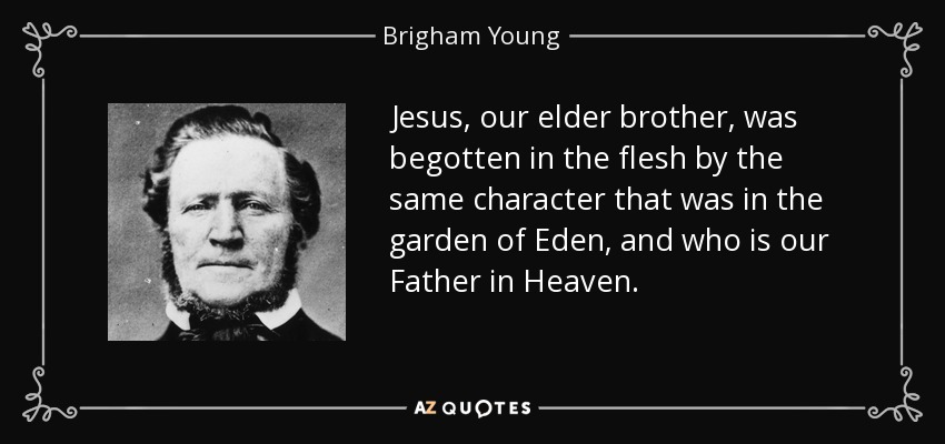 Jesus, our elder brother, was begotten in the flesh by the same character that was in the garden of Eden, and who is our Father in Heaven. - Brigham Young