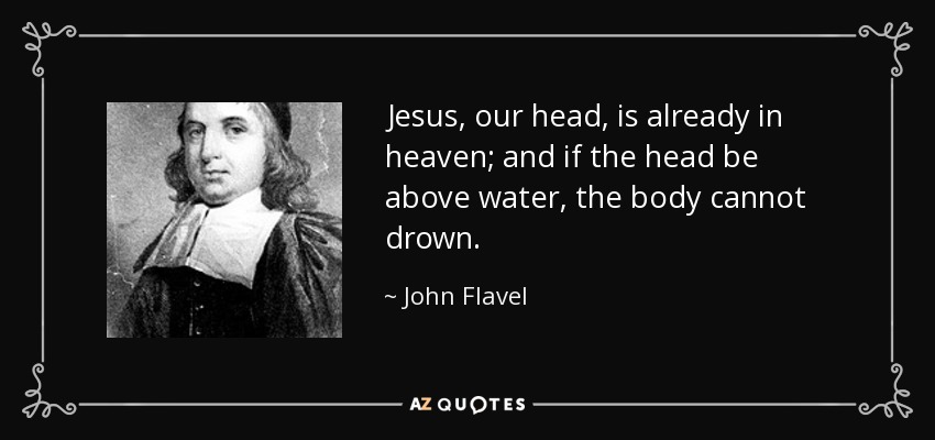 Jesus, our head, is already in heaven; and if the head be above water, the body cannot drown. - John Flavel