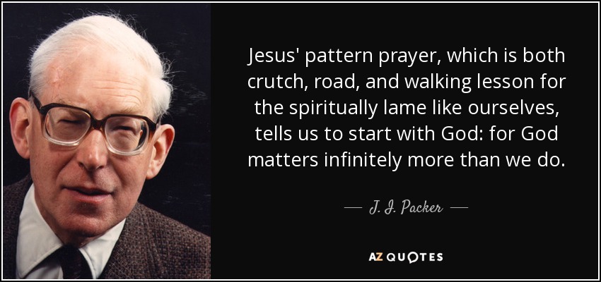 Jesus' pattern prayer, which is both crutch, road, and walking lesson for the spiritually lame like ourselves, tells us to start with God: for God matters infinitely more than we do. - J. I. Packer