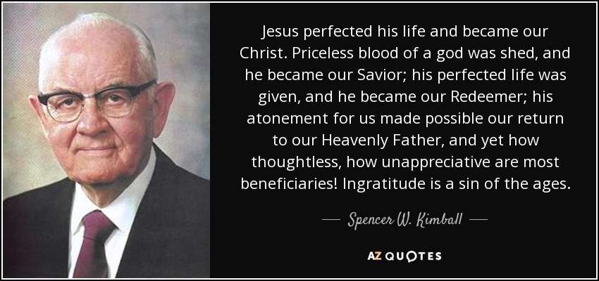 Jesus perfected his life and became our Christ. Priceless blood of a god was shed, and he became our Savior; his perfected life was given, and he became our Redeemer; his atonement for us made possible our return to our Heavenly Father, and yet how thoughtless, how unappreciative are most beneficiaries! Ingratitude is a sin of the ages. - Spencer W. Kimball