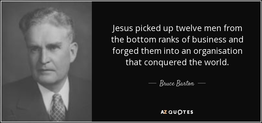 Jesus picked up twelve men from the bottom ranks of business and forged them into an organisation that conquered the world. - Bruce Barton