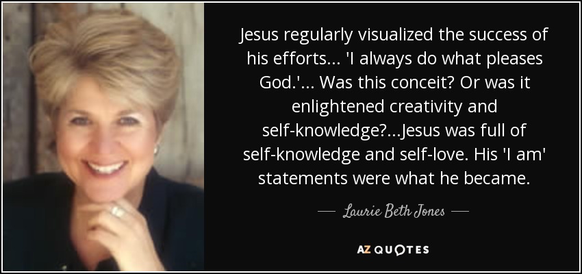 Jesus regularly visualized the success of his efforts ... 'I always do what pleases God.' ... Was this conceit? Or was it enlightened creativity and self-knowledge? ...Jesus was full of self-knowledge and self-love. His 'I am' statements were what he became. - Laurie Beth Jones