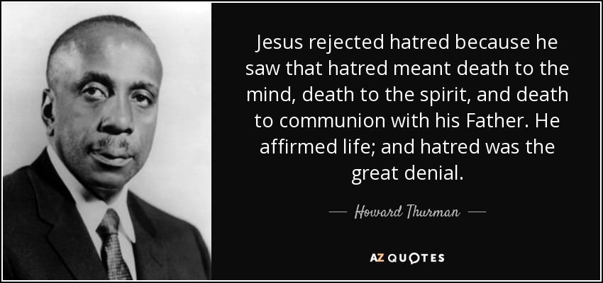 Jesus rejected hatred because he saw that hatred meant death to the mind, death to the spirit, and death to communion with his Father. He affirmed life; and hatred was the great denial. - Howard Thurman