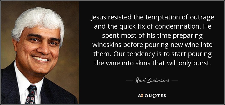 Jesus resisted the temptation of outrage and the quick fix of condemnation. He spent most of his time preparing wineskins before pouring new wine into them. Our tendency is to start pouring the wine into skins that will only burst. - Ravi Zacharias