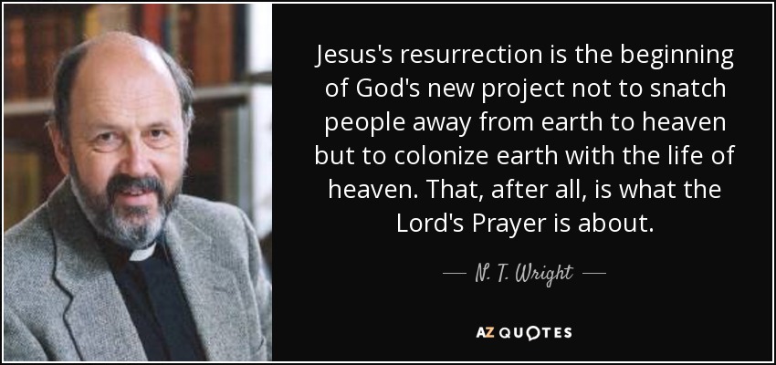 Jesus's resurrection is the beginning of God's new project not to snatch people away from earth to heaven but to colonize earth with the life of heaven. That, after all, is what the Lord's Prayer is about. - N. T. Wright