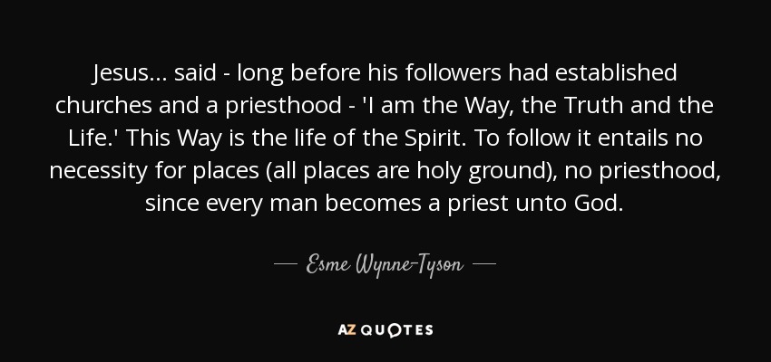 Jesus ... said - long before his followers had established churches and a priesthood - 'I am the Way, the Truth and the Life.' This Way is the life of the Spirit. To follow it entails no necessity for places (all places are holy ground), no priesthood, since every man becomes a priest unto God. - Esme Wynne-Tyson