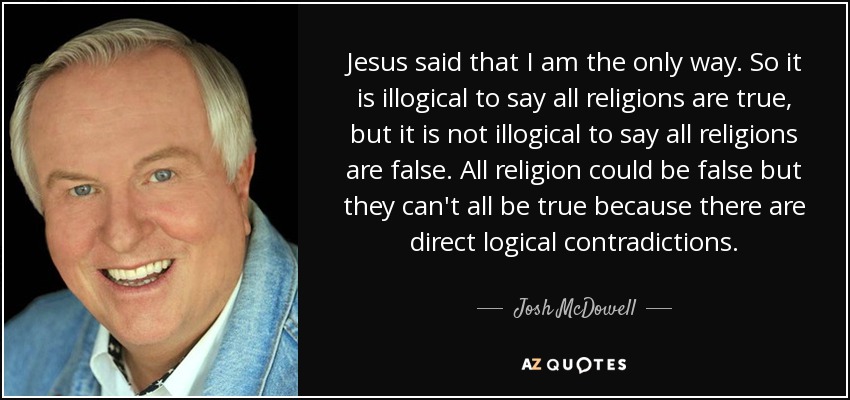 Jesus said that I am the only way. So it is illogical to say all religions are true, but it is not illogical to say all religions are false. All religion could be false but they can't all be true because there are direct logical contradictions. - Josh McDowell