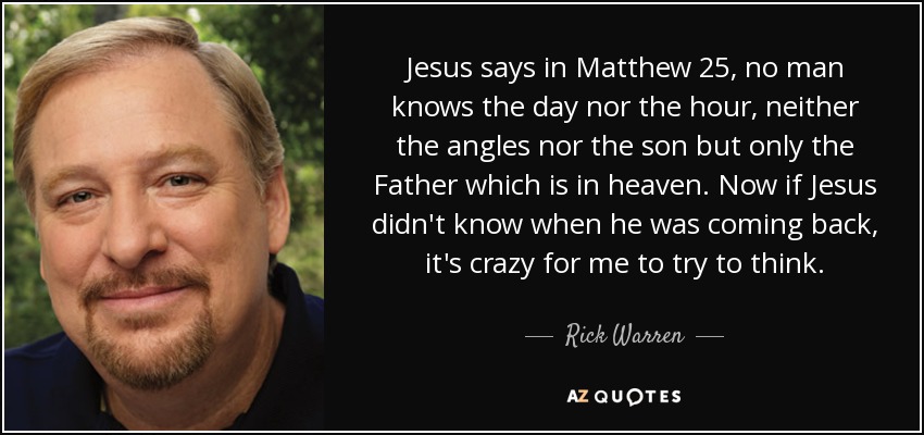 Jesus says in Matthew 25, no man knows the day nor the hour, neither the angles nor the son but only the Father which is in heaven. Now if Jesus didn't know when he was coming back, it's crazy for me to try to think. - Rick Warren